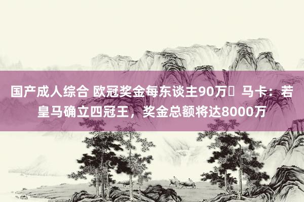 国产成人综合 欧冠奖金每东谈主90万❗马卡：若皇马确立四冠王，奖金总额将达8000万
