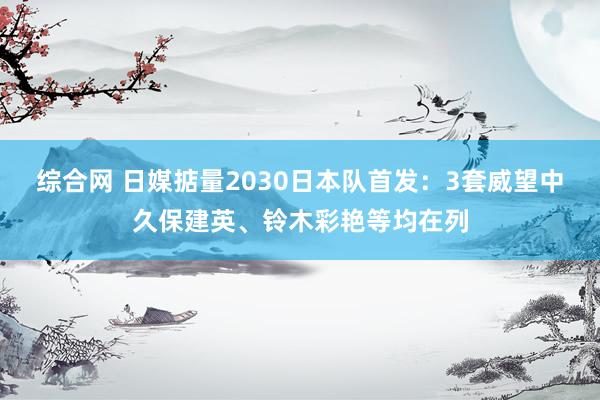 综合网 日媒掂量2030日本队首发：3套威望中久保建英、铃木彩艳等均在列
