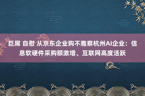 巨屌 自慰 从京东企业购不雅察杭州AI企业：信息软硬件采购额激增、互联网高度活跃