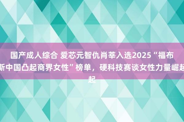 国产成人综合 爱芯元智仇肖莘入选2025“福布斯中国凸起商界女性”榜单，硬科技赛谈女性力量崛起