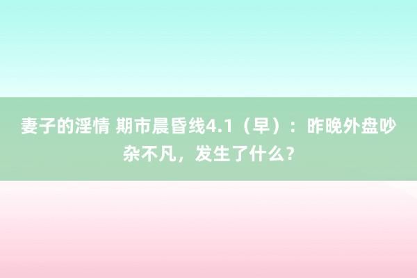 妻子的淫情 期市晨昏线4.1（早）：昨晚外盘吵杂不凡，发生了什么？