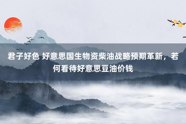 君子好色 好意思国生物资柴油战略预期革新，若何看待好意思豆油价钱