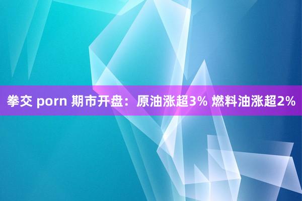 拳交 porn 期市开盘：原油涨超3% 燃料油涨超2%