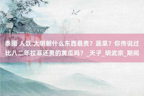 泰國 人妖 大明朝什么东西最贵？蔬菜？你传说过比八二年拉菲还贵的黄瓜吗？_天子_明武宗_期间