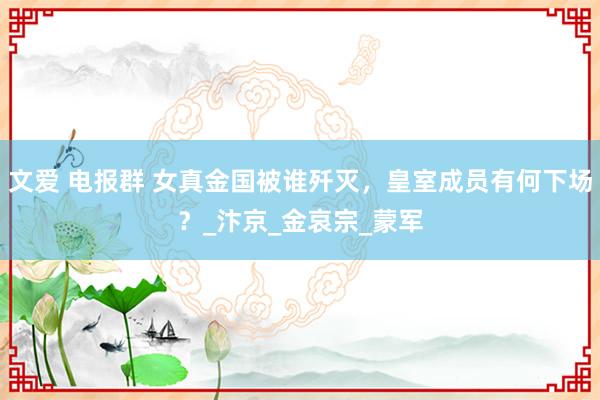 文爱 电报群 女真金国被谁歼灭，皇室成员有何下场？_汴京_金哀宗_蒙军