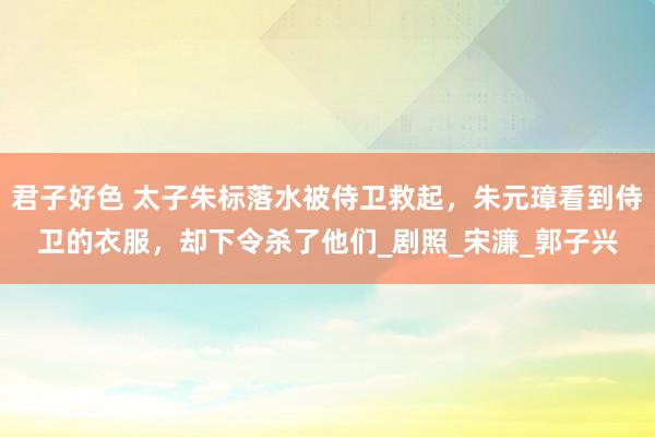 君子好色 太子朱标落水被侍卫救起，朱元璋看到侍卫的衣服，却下令杀了他们_剧照_宋濂_郭子兴