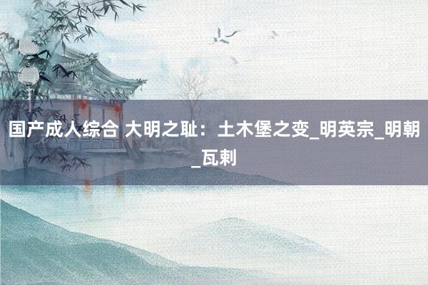 国产成人综合 大明之耻：土木堡之变_明英宗_明朝_瓦剌