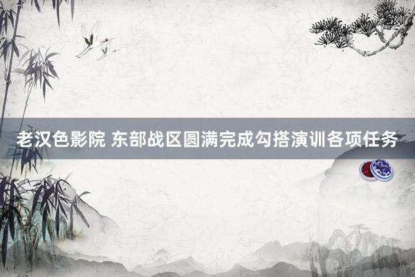 老汉色影院 东部战区圆满完成勾搭演训各项任务