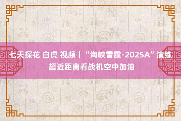 七天探花 白虎 视频丨“海峡雷霆-2025A”演练 超近距离看战机空中加油