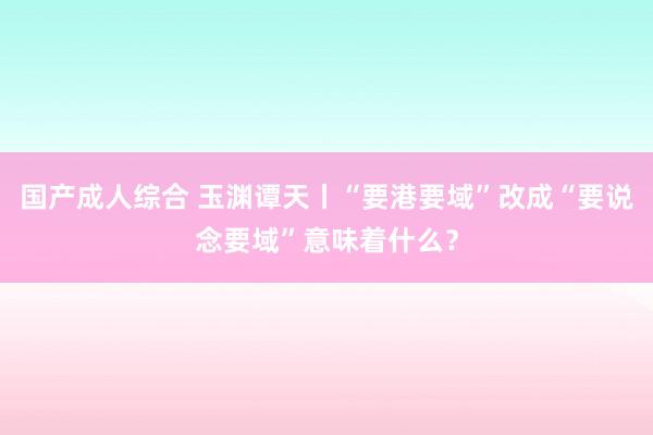 国产成人综合 玉渊谭天丨“要港要域”改成“要说念要域”意味着什么？
