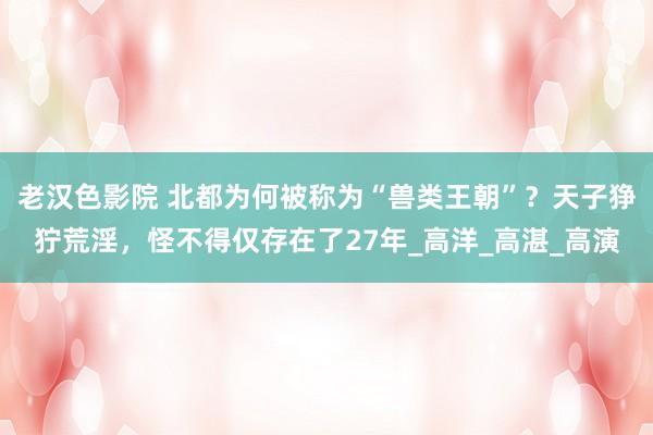 老汉色影院 北都为何被称为“兽类王朝”？天子狰狞荒淫，怪不得仅存在了27年_高洋_高湛_高演