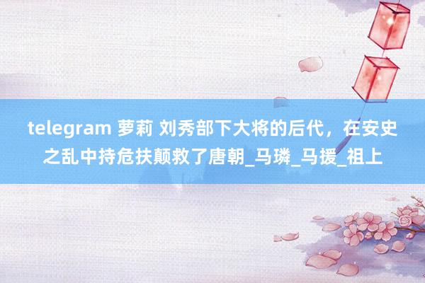 telegram 萝莉 刘秀部下大将的后代，在安史之乱中持危扶颠救了唐朝_马璘_马援_祖上