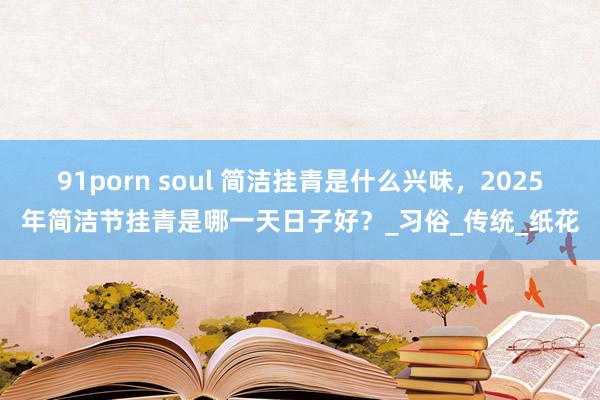 91porn soul 简洁挂青是什么兴味，2025年简洁节挂青是哪一天日子好？_习俗_传统_纸花