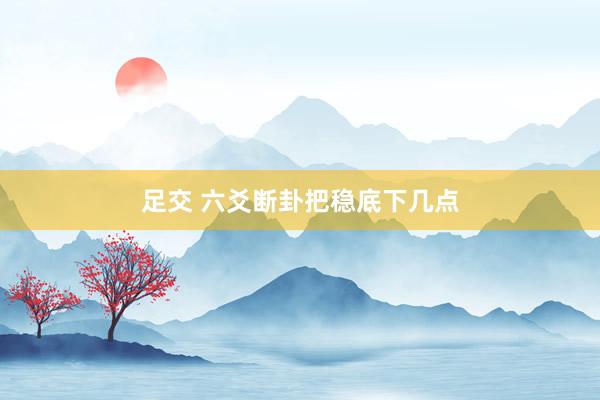 足交 六爻断卦把稳底下几点