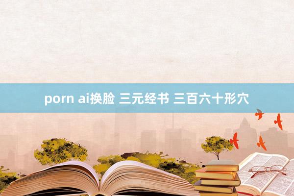 porn ai换脸 三元经书 三百六十形穴