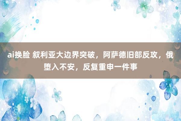 ai换脸 叙利亚大边界突破，阿萨德旧部反攻，俄堕入不安，反复重申一件事