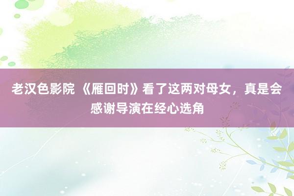 老汉色影院 《雁回时》看了这两对母女，真是会感谢导演在经心选角