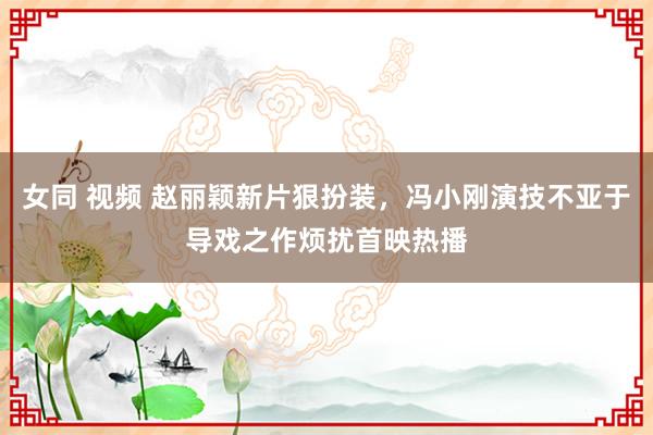 女同 视频 赵丽颖新片狠扮装，冯小刚演技不亚于导戏之作烦扰首映热播