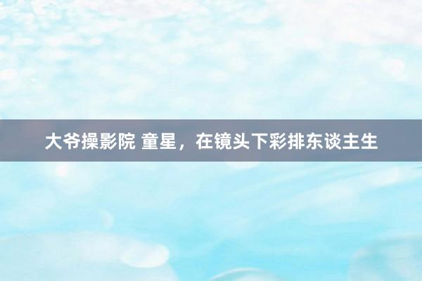 大爷操影院 童星，在镜头下彩排东谈主生