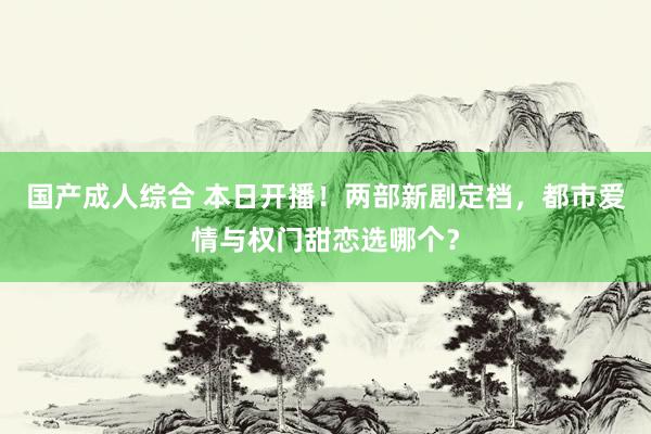 国产成人综合 本日开播！两部新剧定档，都市爱情与权门甜恋选哪个？
