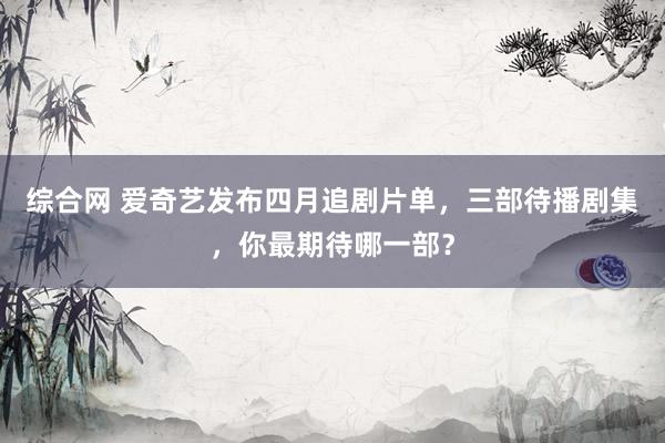 综合网 爱奇艺发布四月追剧片单，三部待播剧集，你最期待哪一部？