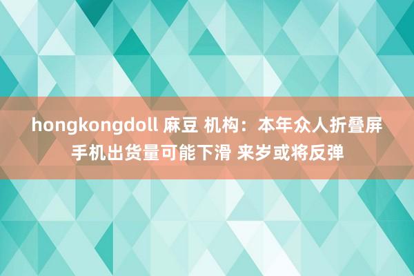 hongkongdoll 麻豆 机构：本年众人折叠屏手机出货量可能下滑 来岁或将反弹