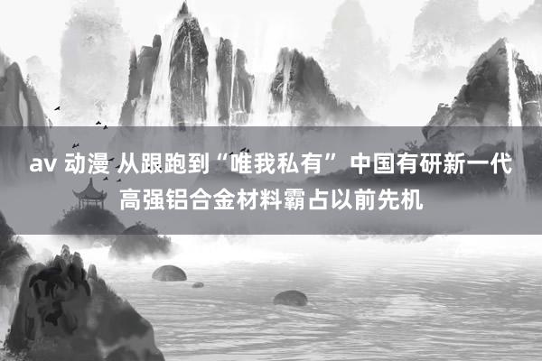 av 动漫 从跟跑到“唯我私有” 中国有研新一代高强铝合金材料霸占以前先机