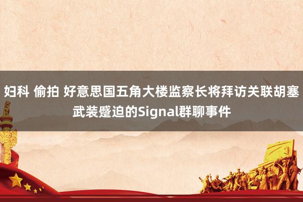 妇科 偷拍 好意思国五角大楼监察长将拜访关联胡塞武装蹙迫的Signal群聊事件