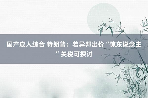 国产成人综合 特朗普：若异邦出价“惊东说念主”关税可探讨