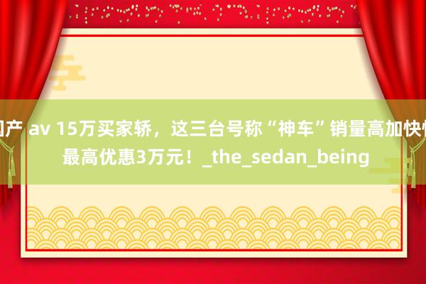 国产 av 15万买家轿，这三台号称“神车”销量高加快快 最高优惠3万元！_the_sedan_being
