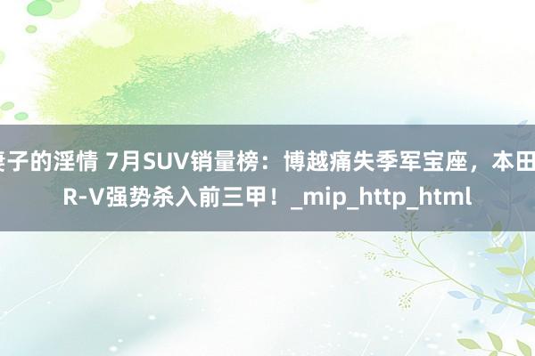 妻子的淫情 7月SUV销量榜：博越痛失季军宝座，本田CR-V强势杀入前三甲！_mip_http_html