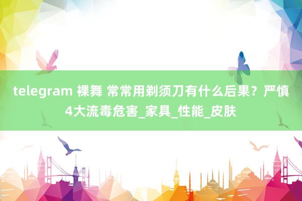 telegram 裸舞 常常用剃须刀有什么后果？严慎4大流毒危害_家具_性能_皮肤