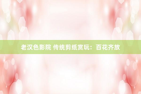 老汉色影院 传统剪纸赏玩：百花齐放