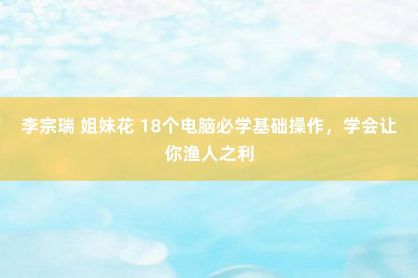 李宗瑞 姐妹花 18个电脑必学基础操作，学会让你渔人之利