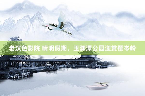 老汉色影院 晴明假期，玉渊潭公园迎赏樱岑岭