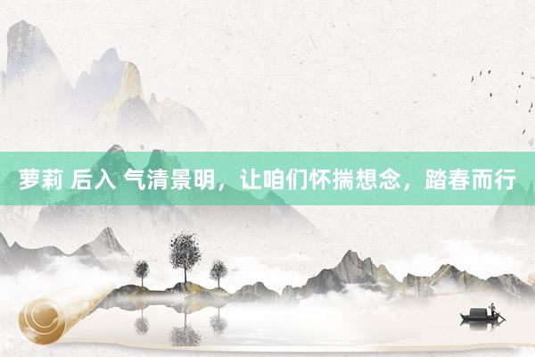 萝莉 后入 气清景明，让咱们怀揣想念，踏春而行