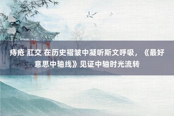 痔疮 肛交 在历史褶皱中凝听斯文呼吸，《最好意思中轴线》见证中轴时光流转