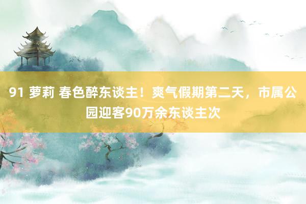91 萝莉 春色醉东谈主！爽气假期第二天，市属公园迎客90万余东谈主次