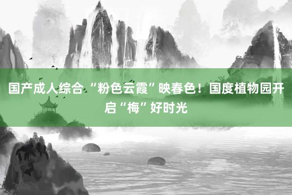 国产成人综合 “粉色云霞”映春色！国度植物园开启“梅”好时光