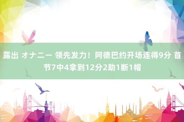 露出 オナニー 领先发力！阿德巴约开场连得9分 首节7中4拿到12分2助1断1帽