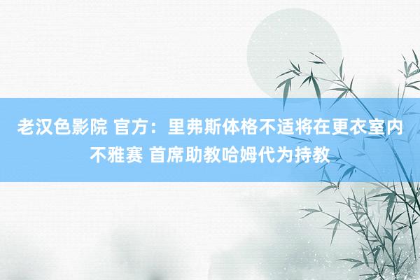 老汉色影院 官方：里弗斯体格不适将在更衣室内不雅赛 首席助教哈姆代为持教