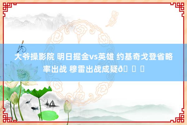 大爷操影院 明日掘金vs英雄 约基奇戈登省略率出战 穆雷出战成疑😉