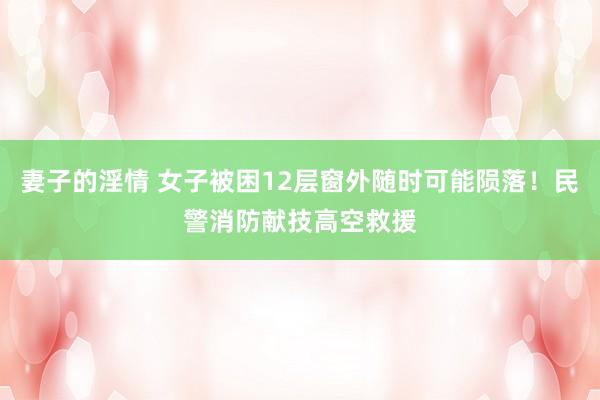 妻子的淫情 女子被困12层窗外随时可能陨落！民警消防献技高空救援
