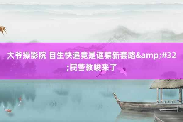 大爷操影院 目生快递竟是诓骗新套路&#32;民警教唆来了