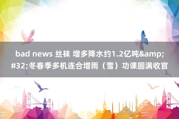 bad news 丝袜 增多降水约1.2亿吨&#32;冬春季多机连合增雨（雪）功课圆满收官
