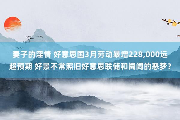 妻子的淫情 好意思国3月劳动暴增228，000远超预期 好景不常照旧好意思联储和阛阓的恶梦？