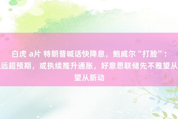 白虎 a片 特朗普喊话快降息，鲍威尔“打脸”：关税远超预期，或执续推升通胀，好意思联储先不雅望从新动