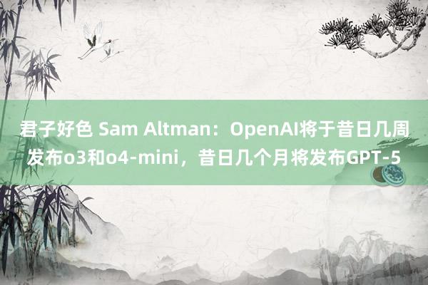 君子好色 Sam Altman：OpenAI将于昔日几周发布o3和o4-mini，昔日几个月将发布GPT-5