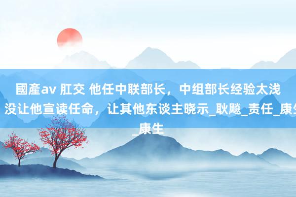 國產av 肛交 他任中联部长，中组部长经验太浅，没让他宣读任命，让其他东谈主晓示_耿飚_责任_康生
