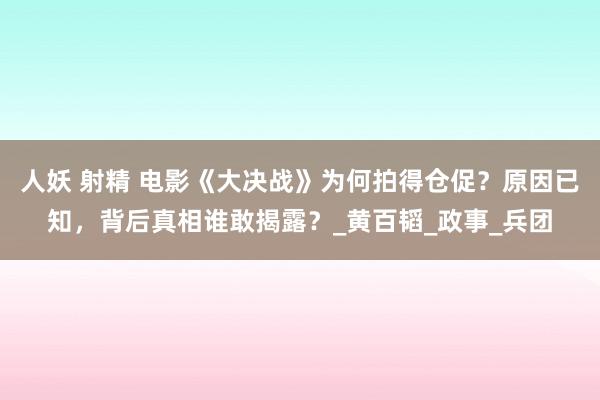 人妖 射精 电影《大决战》为何拍得仓促？原因已知，背后真相谁敢揭露？_黄百韬_政事_兵团
